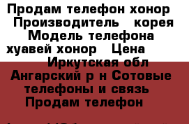 Продам телефон хонор › Производитель ­ корея › Модель телефона ­ хуавей хонор › Цена ­ 10 000 - Иркутская обл., Ангарский р-н Сотовые телефоны и связь » Продам телефон   